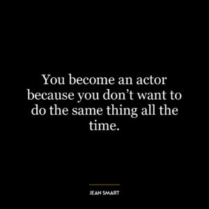 You become an actor because you don’t want to do the same thing all the time.