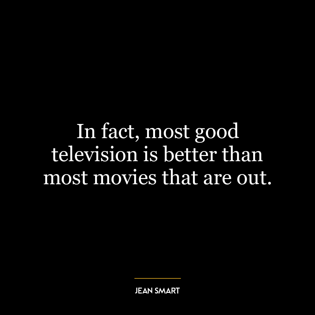 In fact, most good television is better than most movies that are out.