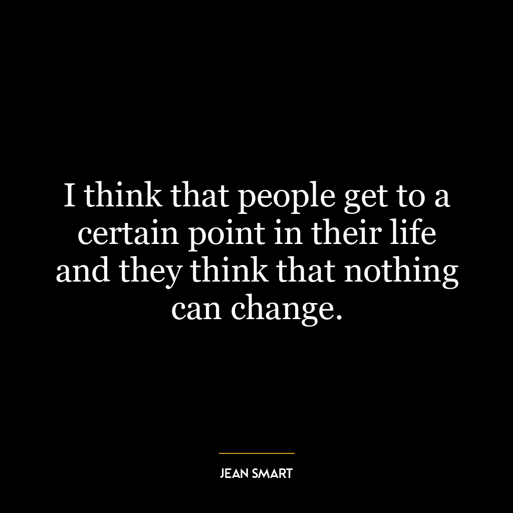 I think that people get to a certain point in their life and they think that nothing can change.