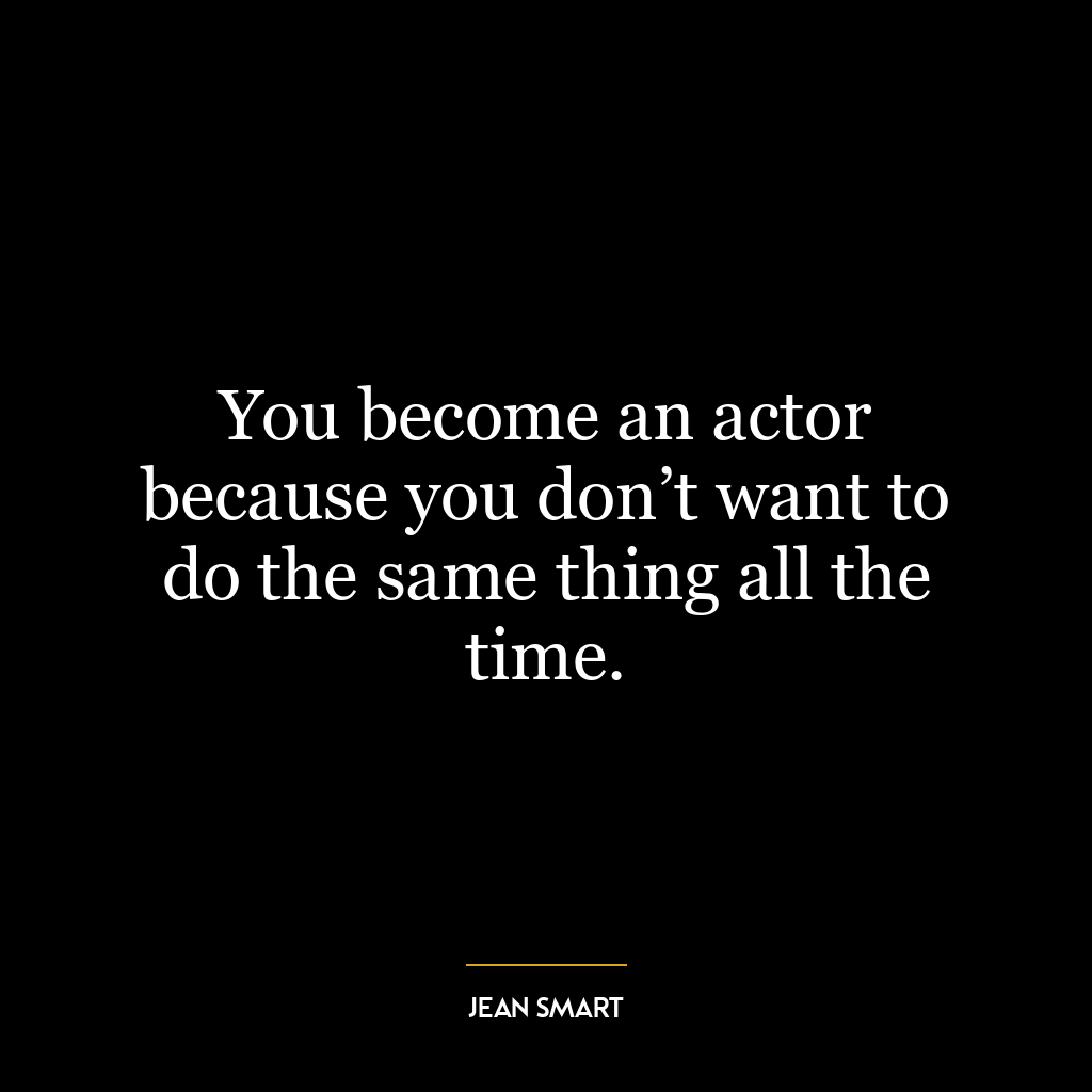 You become an actor because you don’t want to do the same thing all the time.