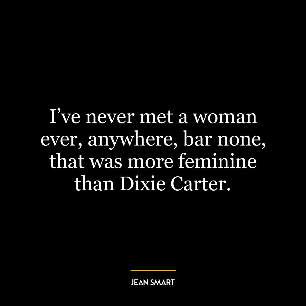 I’ve never met a woman ever, anywhere, bar none, that was more feminine than Dixie Carter.