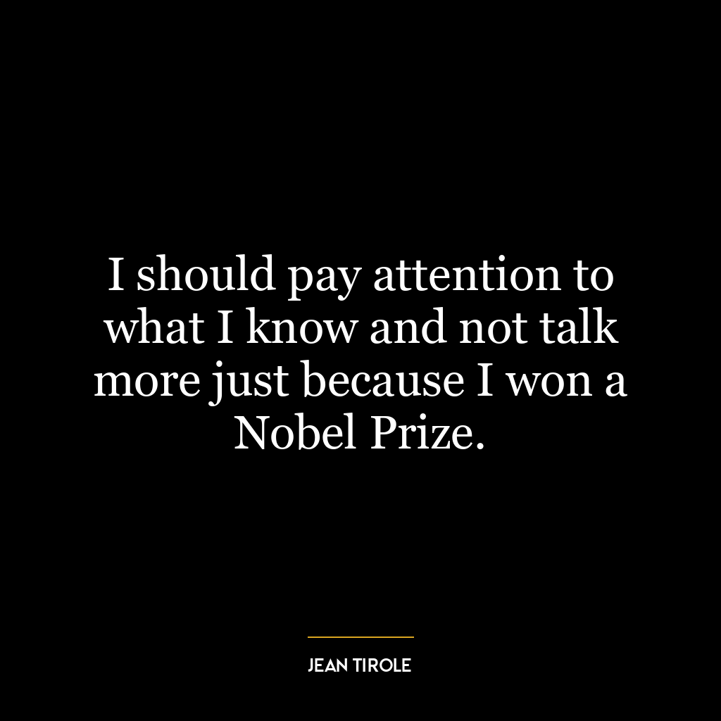 I should pay attention to what I know and not talk more just because I won a Nobel Prize.