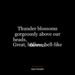 Thunder blossoms gorgeously above our heads,
Great, hollow, bell-like flowers