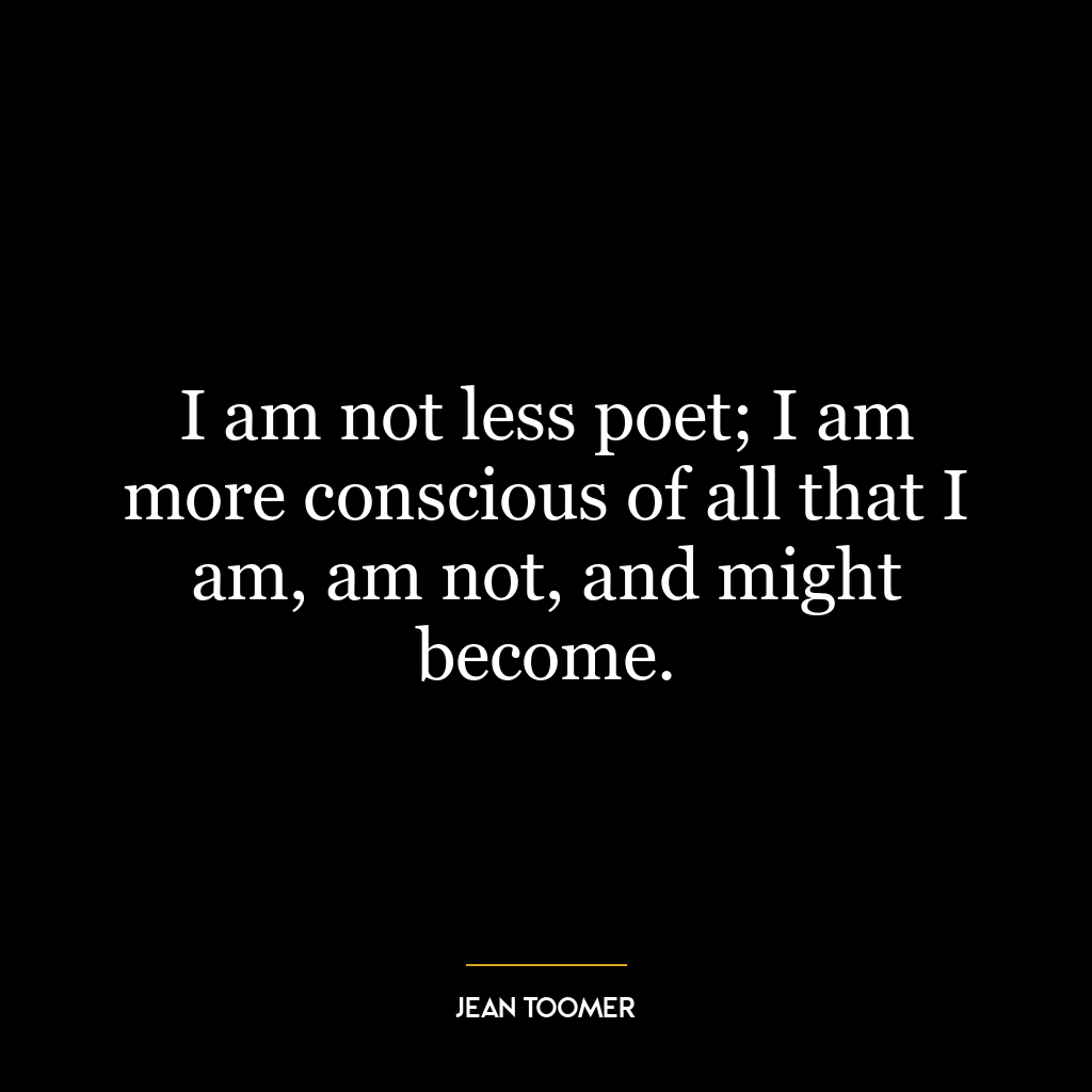 I am not less poet; I am more conscious of all that I am, am not, and might become.