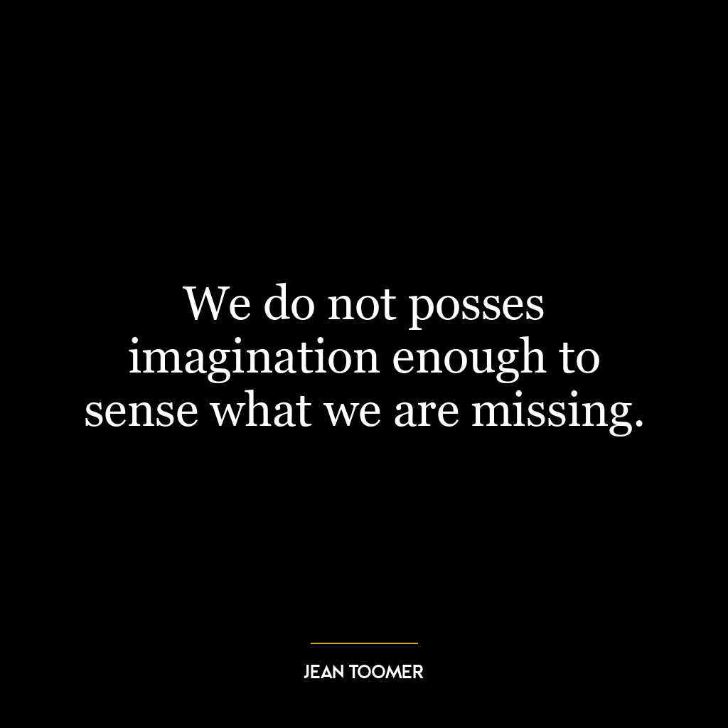 We do not posses imagination enough to sense what we are missing.