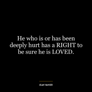 He who is or has been deeply hurt has a RIGHT to be sure he is LOVED.