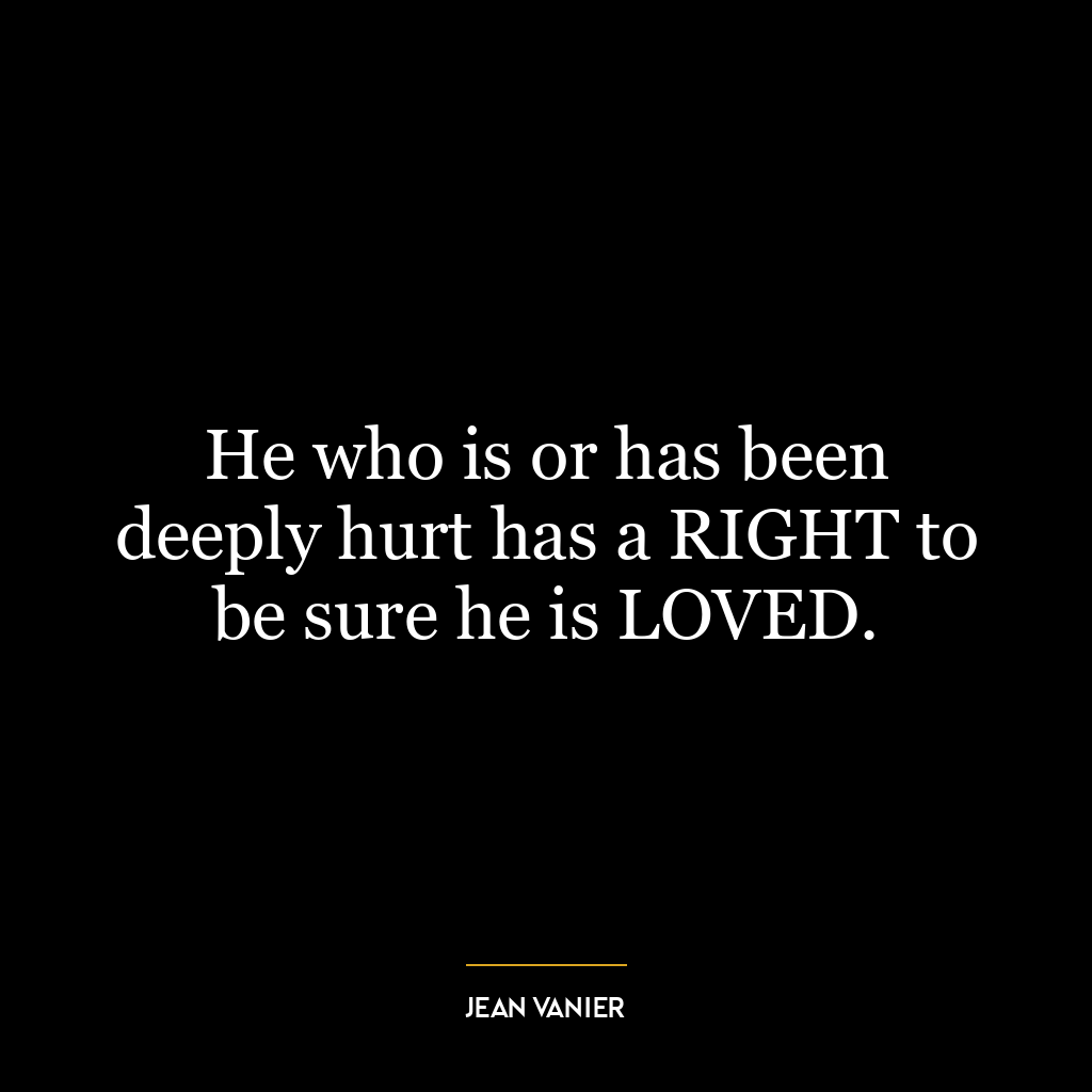 He who is or has been deeply hurt has a RIGHT to be sure he is LOVED.