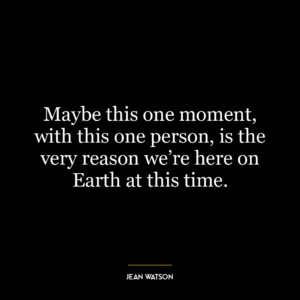 Maybe this one moment, with this one person, is the very reason we’re here on Earth at this time.