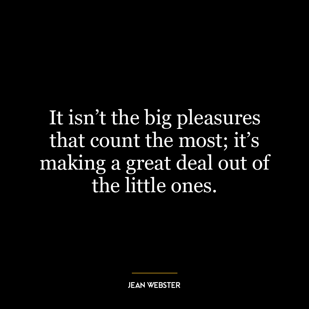 It isn’t the big pleasures that count the most; it’s making a great deal out of the little ones.