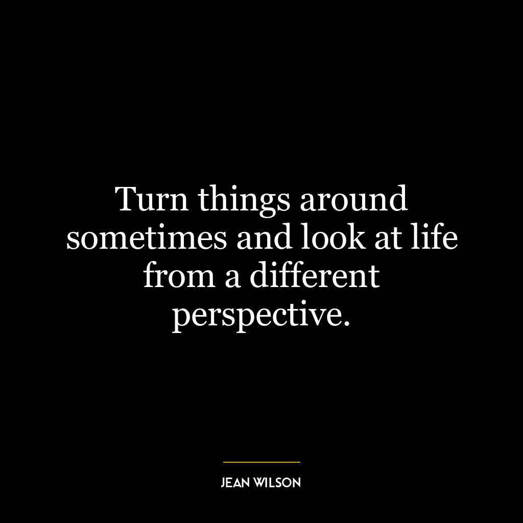 Turn things around sometimes and look at life from a different perspective.