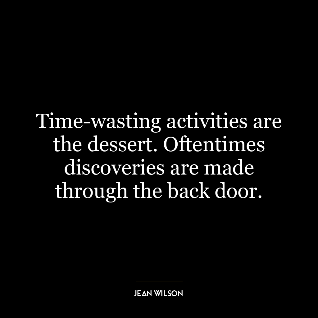 Time-wasting activities are the dessert. Oftentimes discoveries are made through the back door.