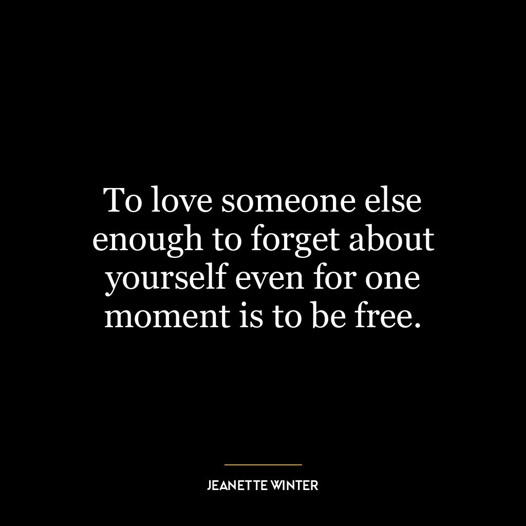 To love someone else enough to forget about yourself even for one moment is to be free.