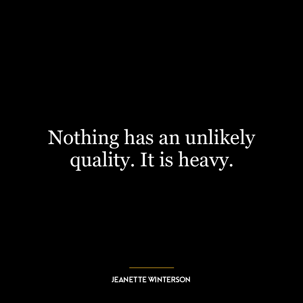 Nothing has an unlikely quality. It is heavy.