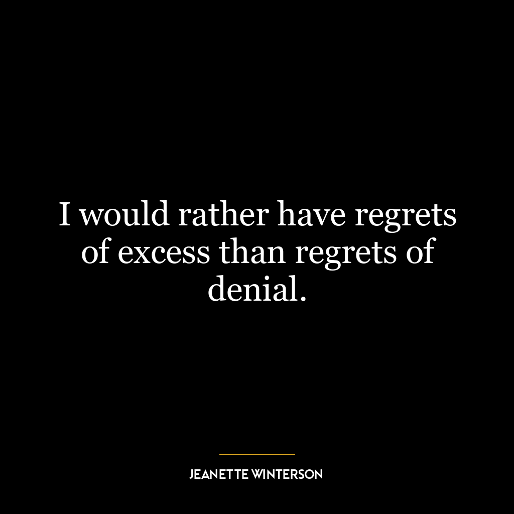 I would rather have regrets of excess than regrets of denial.