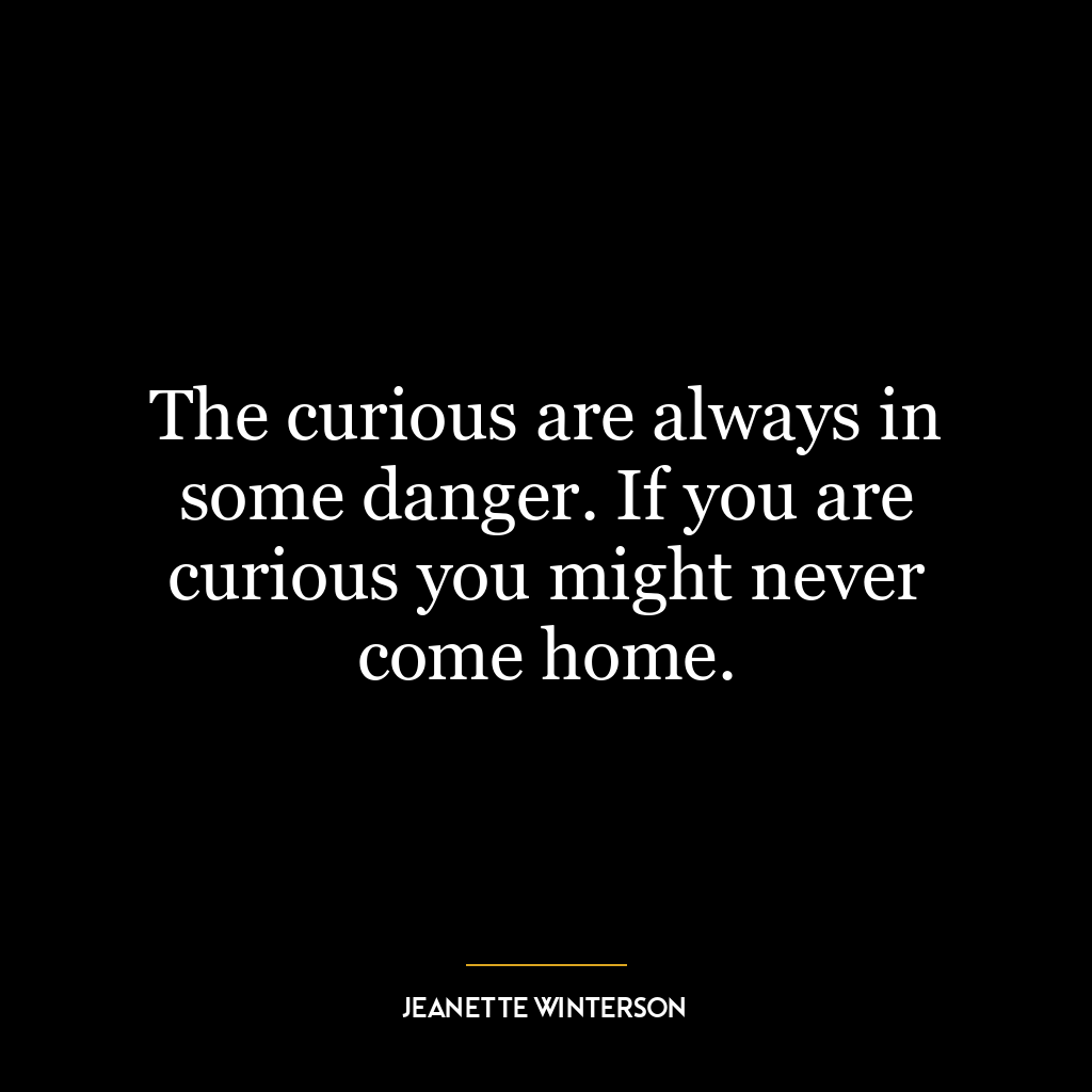 The curious are always in some danger. If you are curious you might never come home.