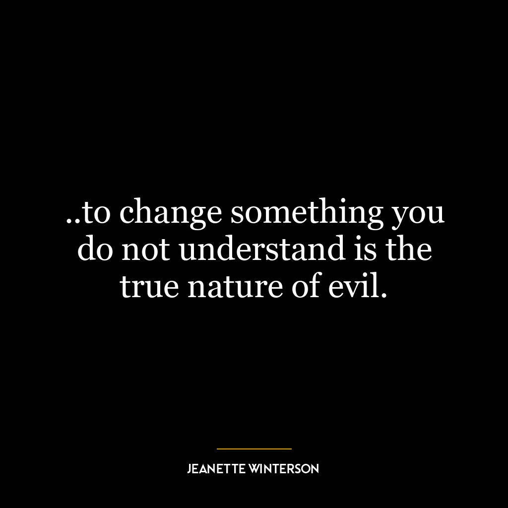 ..to change something you do not understand is the true nature of evil.