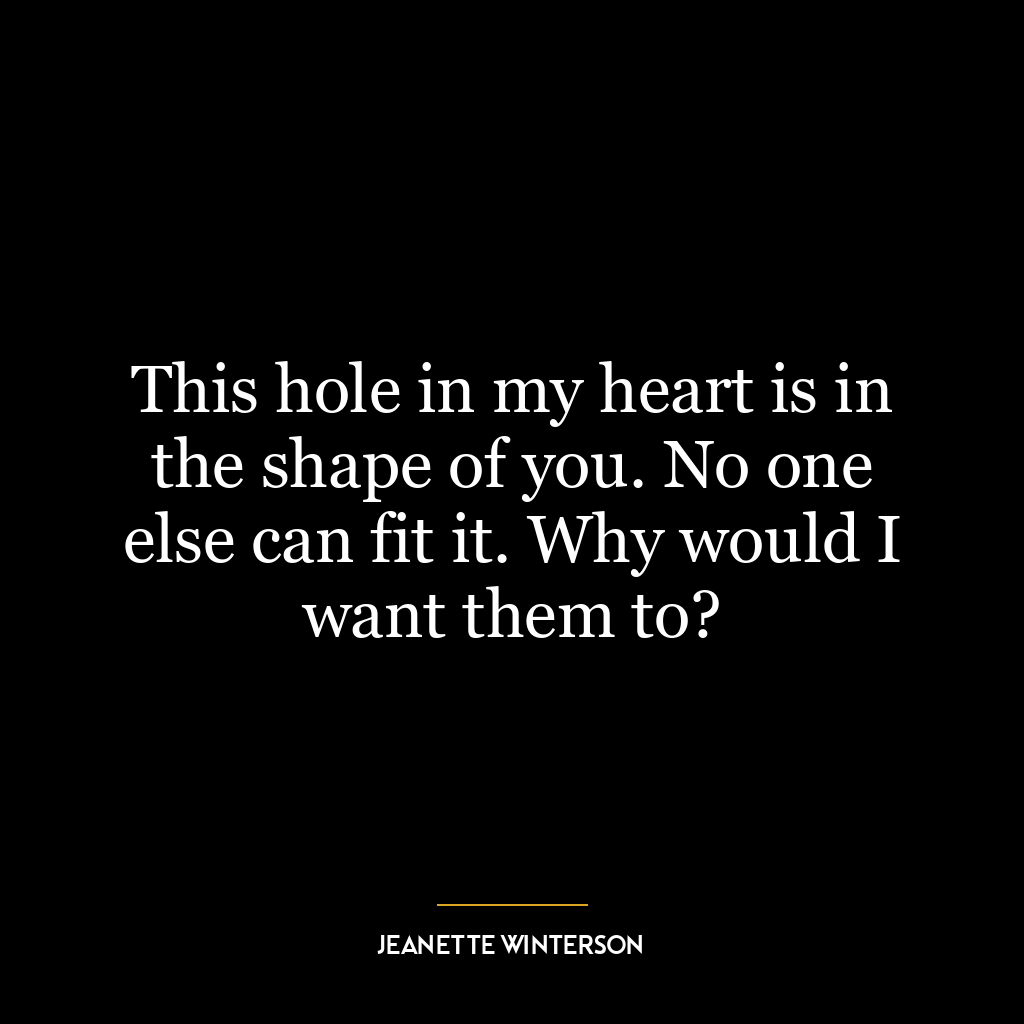 This hole in my heart is in the shape of you. No one else can fit it. Why would I want them to?