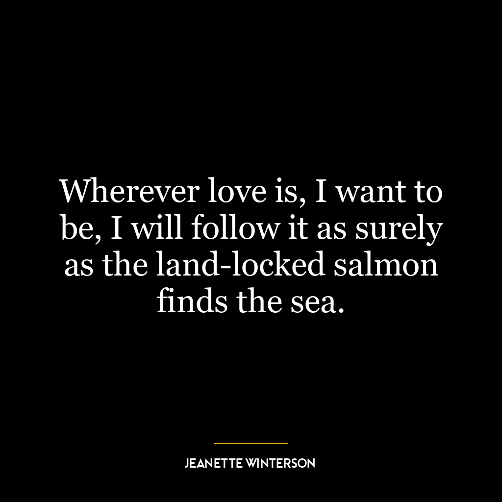 Wherever love is, I want to be, I will follow it as surely as the land-locked salmon finds the sea.