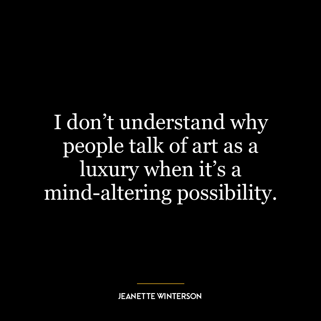 I don’t understand why people talk of art as a luxury when it’s a mind-altering possibility.