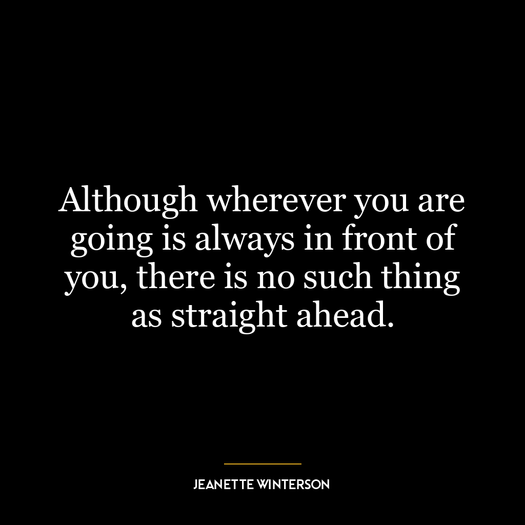 Although wherever you are going is always in front of you, there is no such thing as straight ahead.