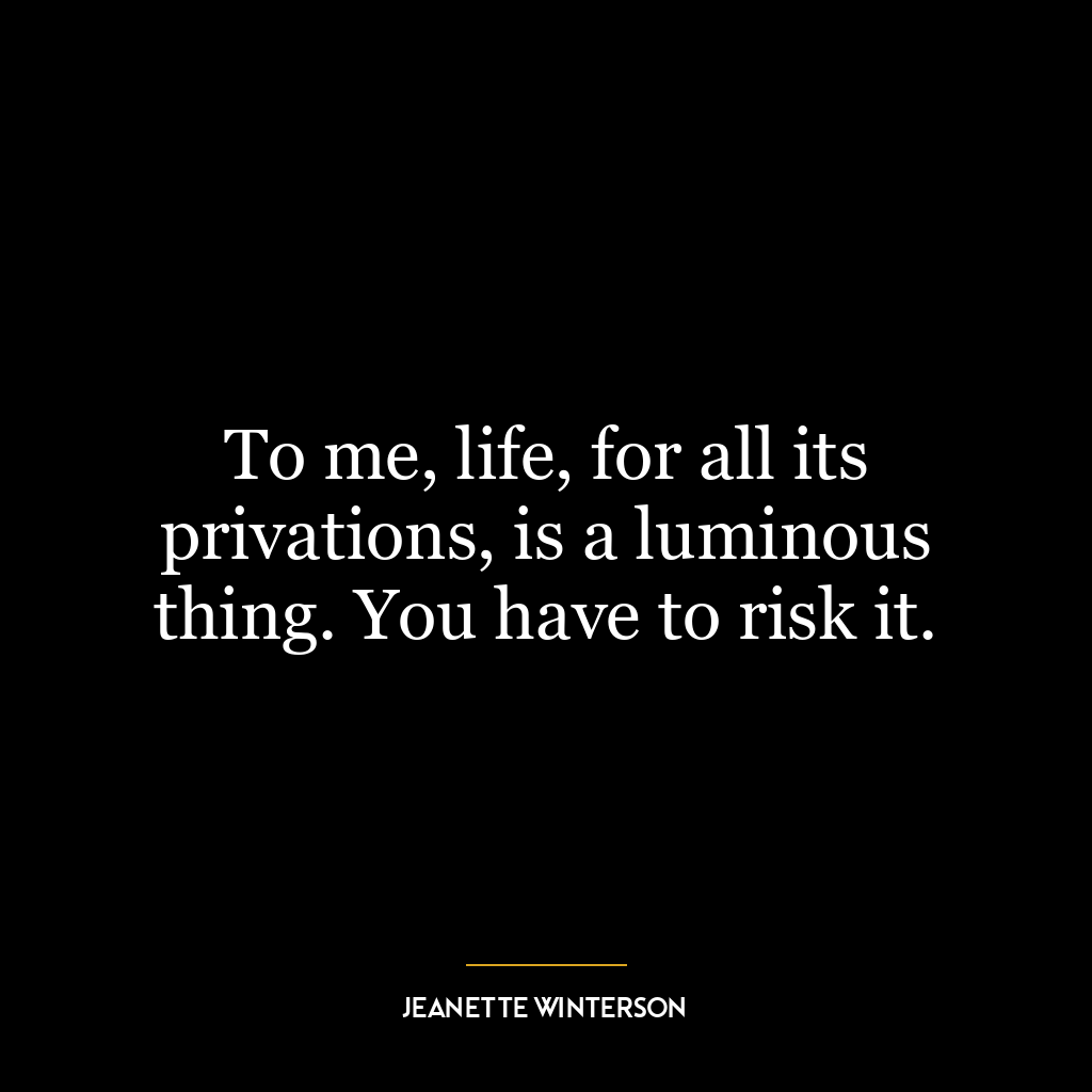 To me, life, for all its privations, is a luminous thing. You have to risk it.