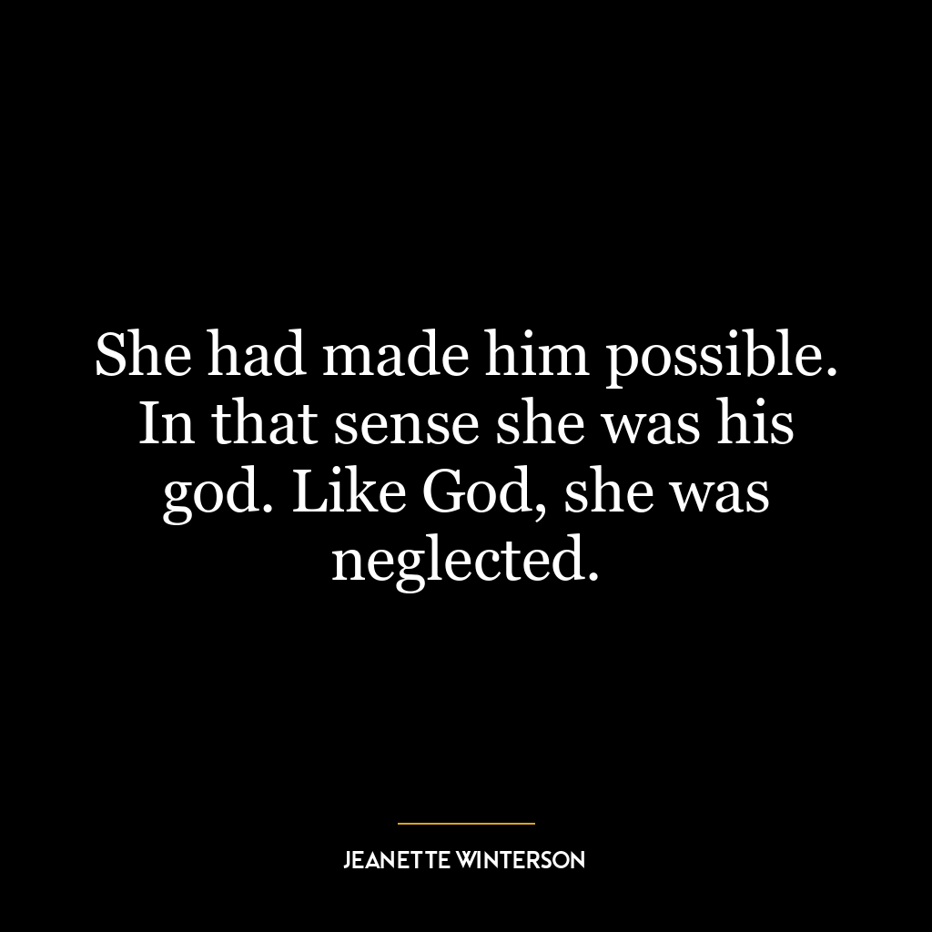 She had made him possible. In that sense she was his god. Like God, she was neglected.