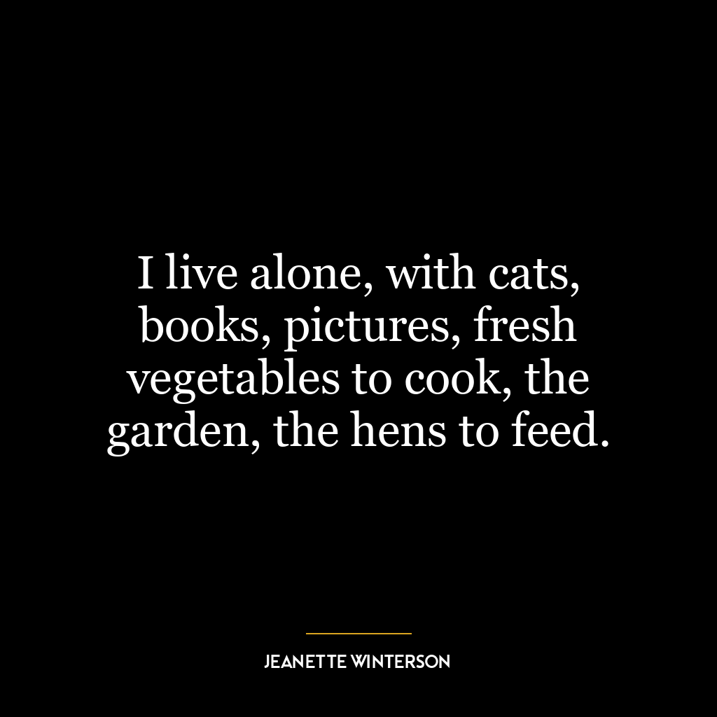 I live alone, with cats, books, pictures, fresh vegetables to cook, the garden, the hens to feed.