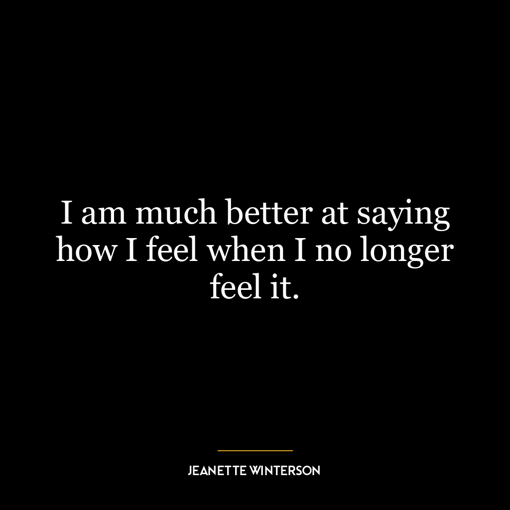 I am much better at saying how I feel when I no longer feel it.