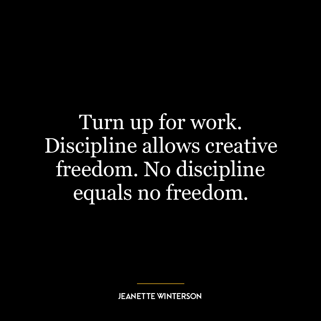 Turn up for work. Discipline allows creative freedom. No discipline equals no freedom.