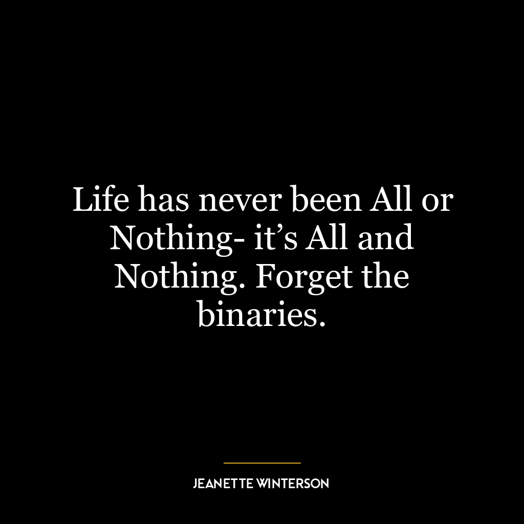 Life has never been All or Nothing- it’s All and Nothing. Forget the binaries.