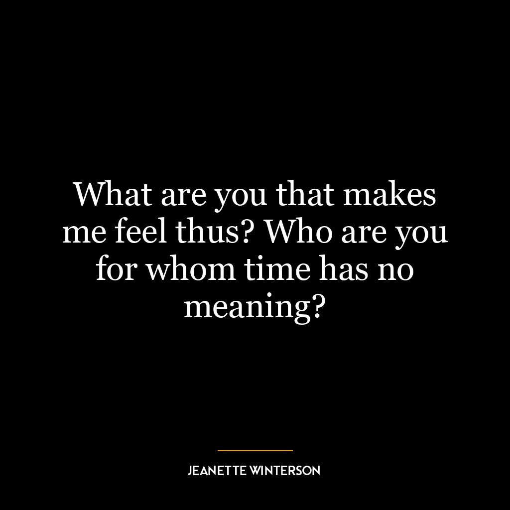 What are you that makes me feel thus? Who are you for whom time has no meaning?