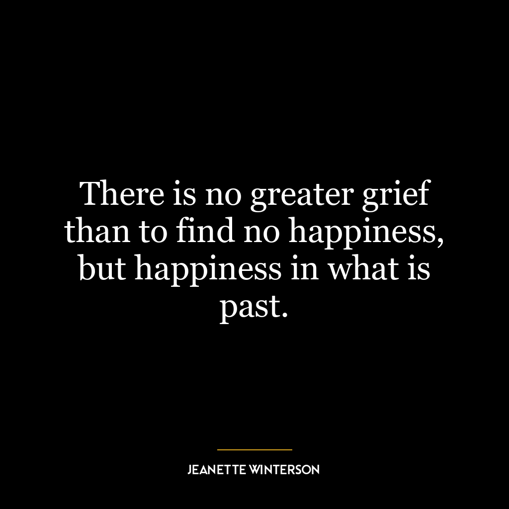 There is no greater grief than to find no happiness, but happiness in what is past.