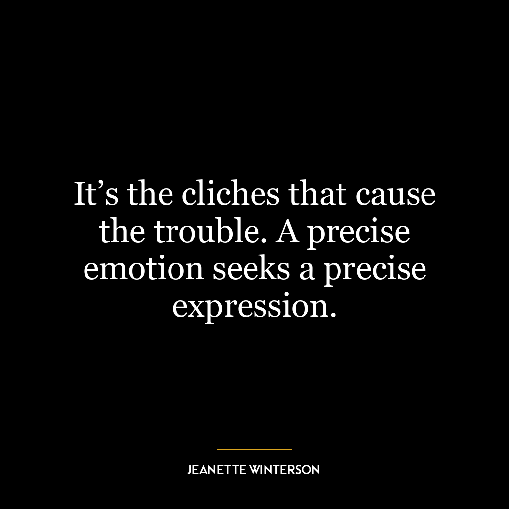 It’s the cliches that cause the trouble. A precise emotion seeks a precise expression.