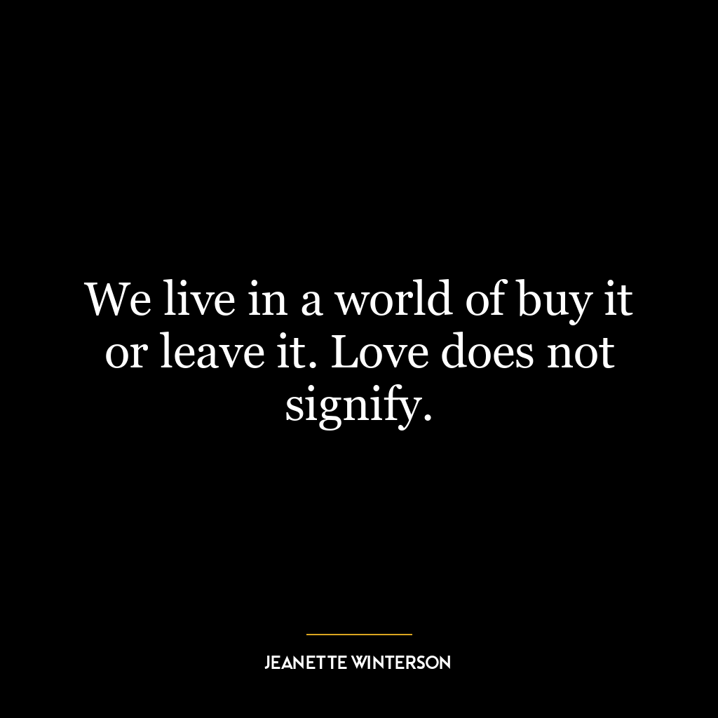 We live in a world of buy it or leave it. Love does not signify.