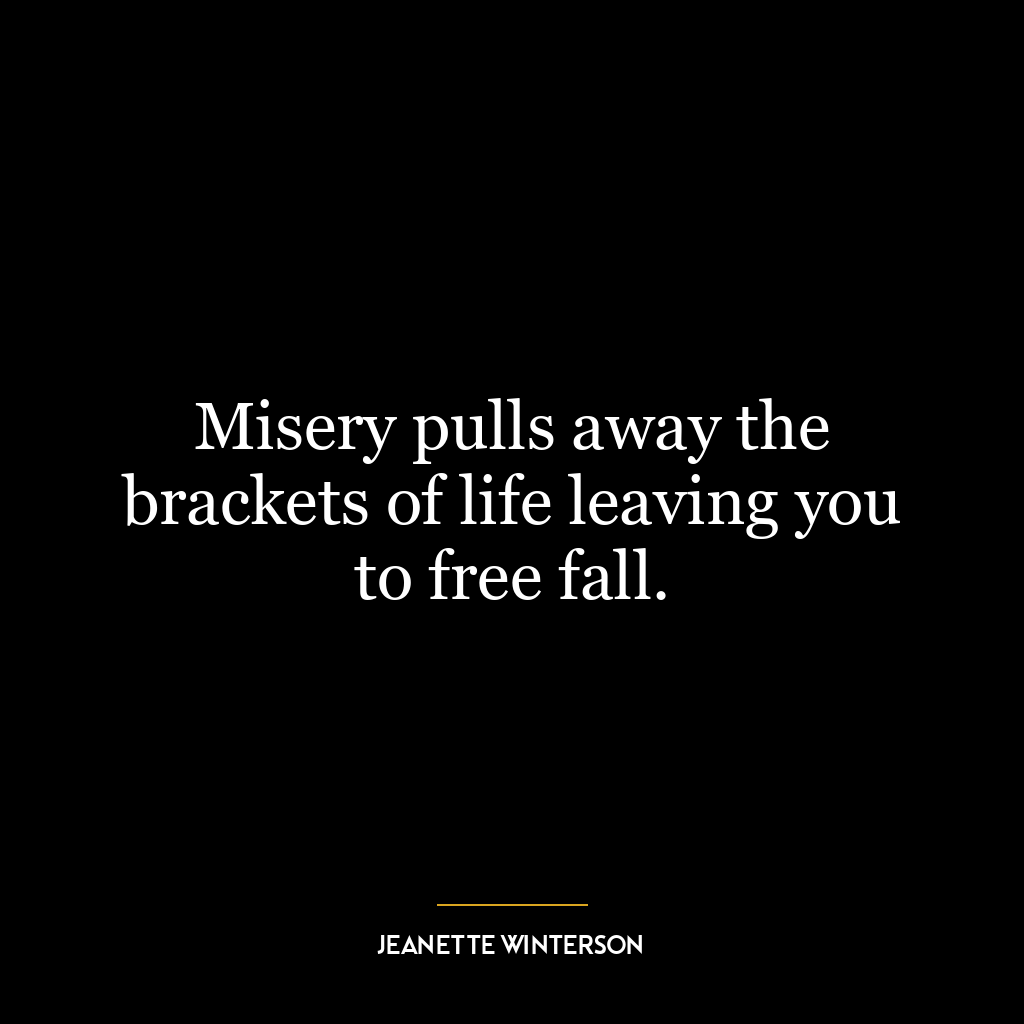 Misery pulls away the brackets of life leaving you to free fall.