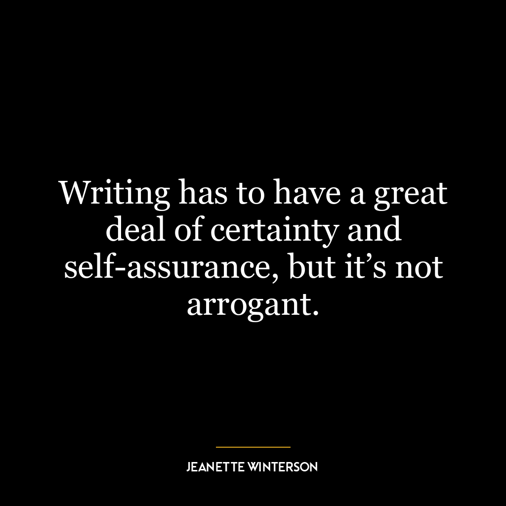 Writing has to have a great deal of certainty and self-assurance, but it’s not arrogant.