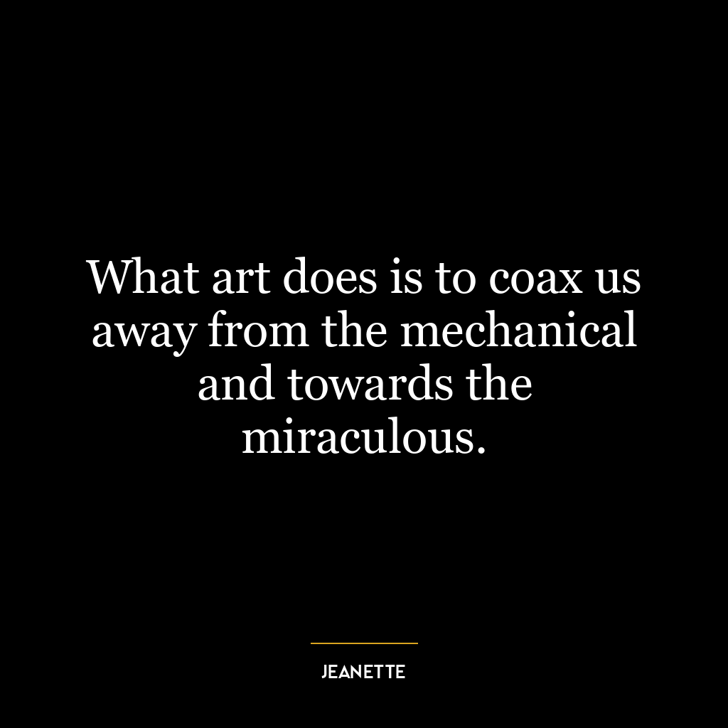 What art does is to coax us away from the mechanical and towards the miraculous.