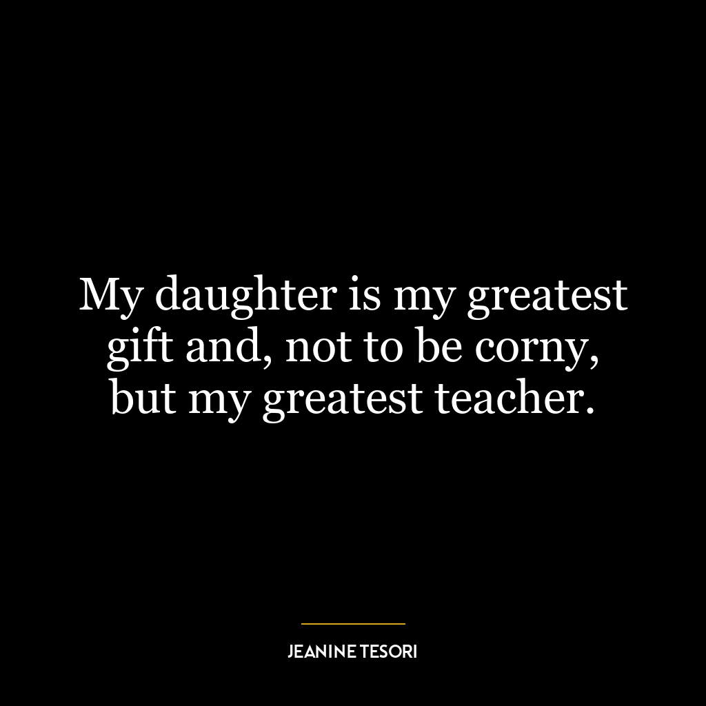 My daughter is my greatest gift and, not to be corny, but my greatest teacher.