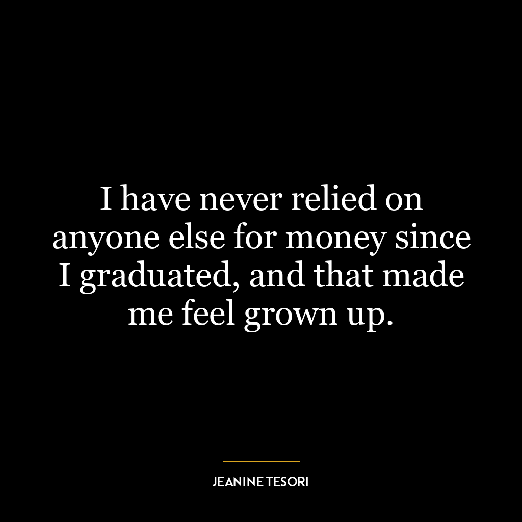 I have never relied on anyone else for money since I graduated, and that made me feel grown up.