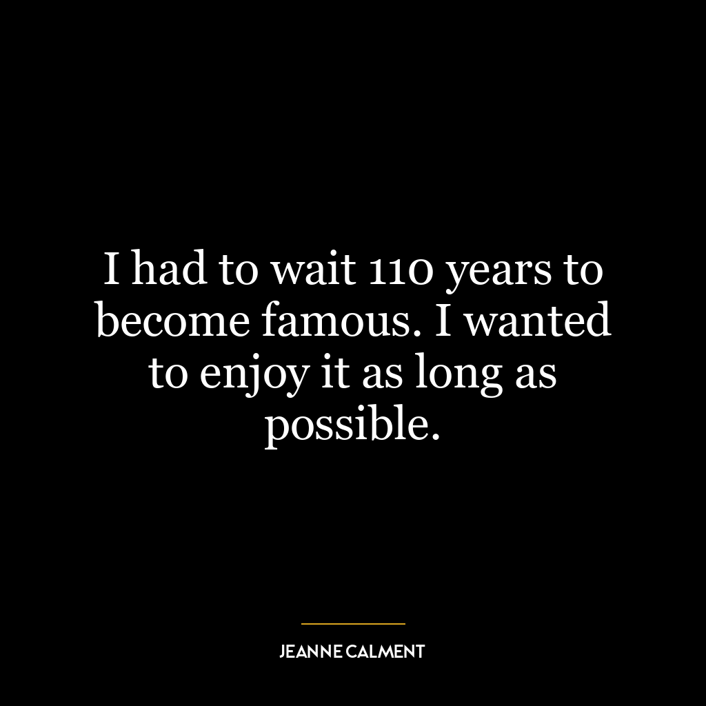 I had to wait 110 years to become famous. I wanted to enjoy it as long as possible.