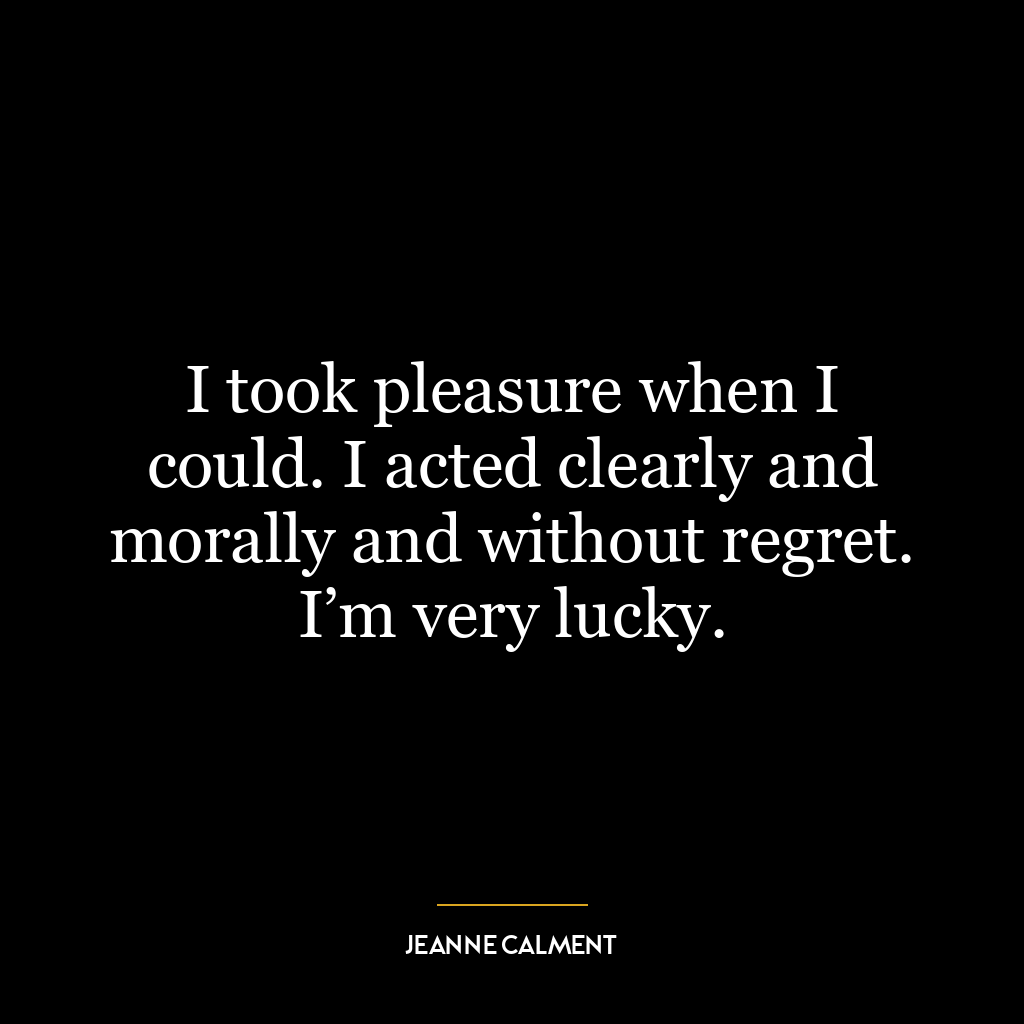 I took pleasure when I could. I acted clearly and morally and without regret. I’m very lucky.