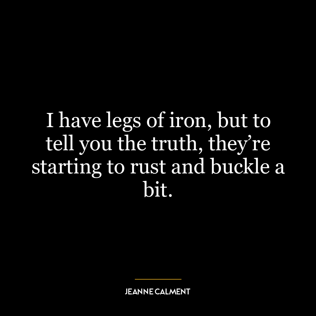 I have legs of iron, but to tell you the truth, they’re starting to rust and buckle a bit.