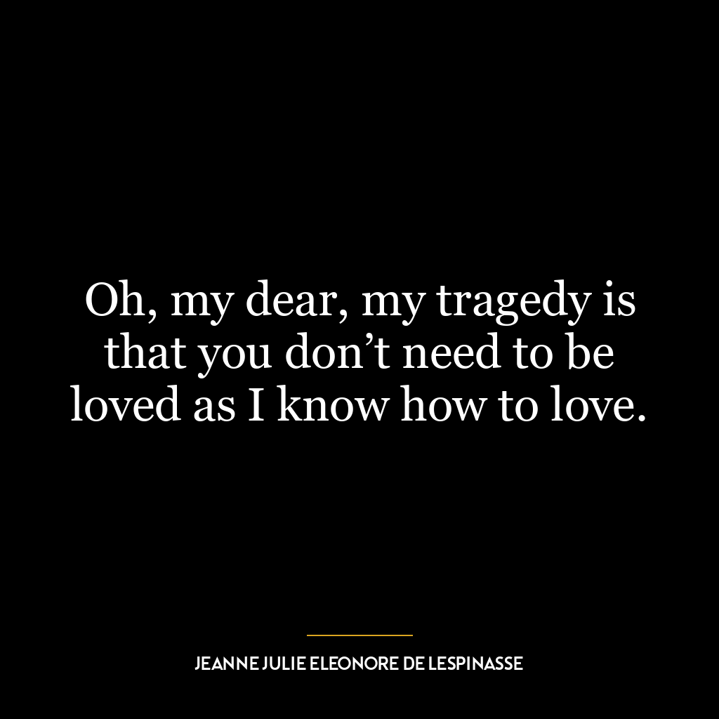 Oh, my dear, my tragedy is that you don’t need to be loved as I know how to love.