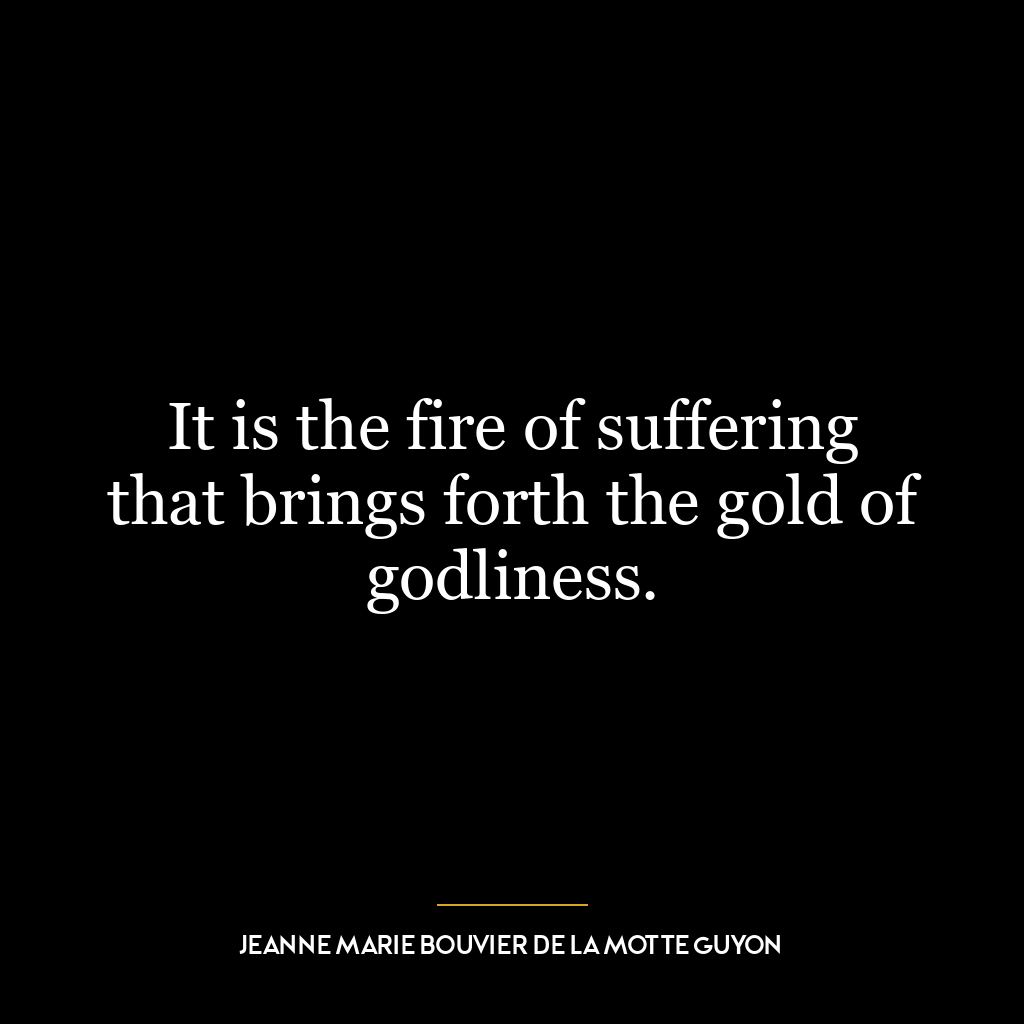 It is the fire of suffering that brings forth the gold of godliness.