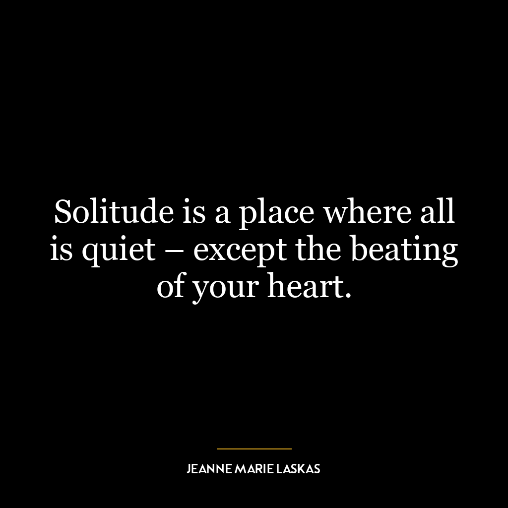 Solitude is a place where all is quiet – except the beating of your heart.