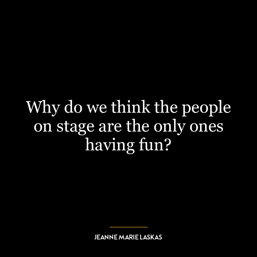 Why do we think the people on stage are the only ones having fun?