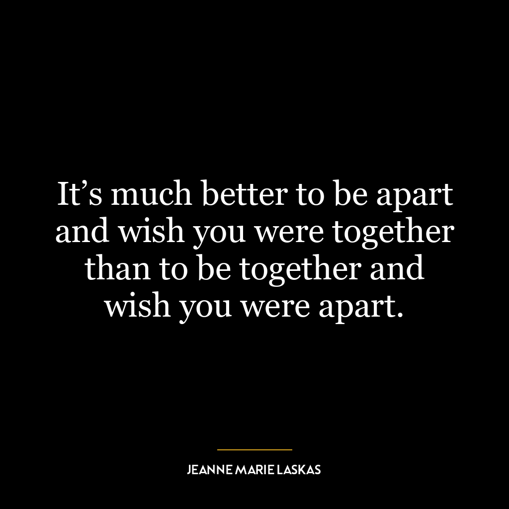 It’s much better to be apart and wish you were together than to be together and wish you were apart.