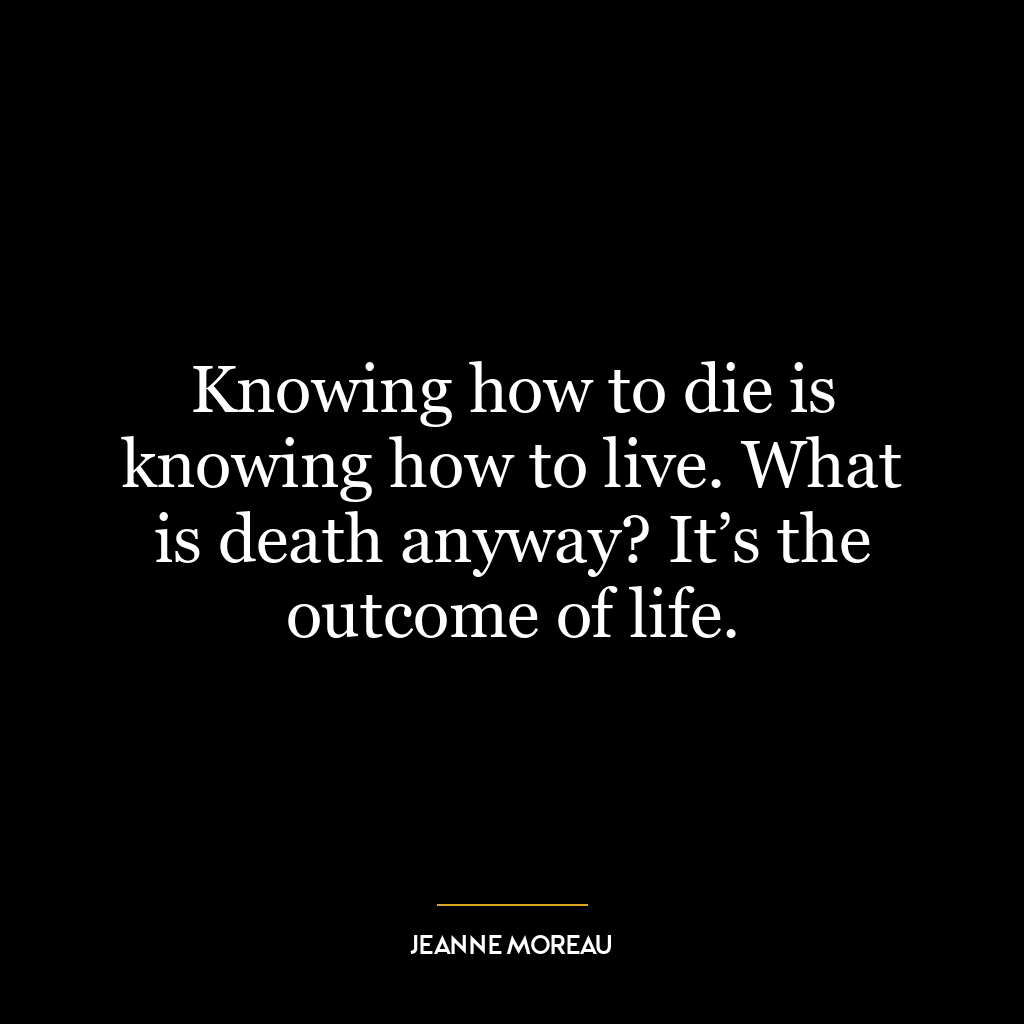 Knowing how to die is knowing how to live. What is death anyway? It’s the outcome of life.