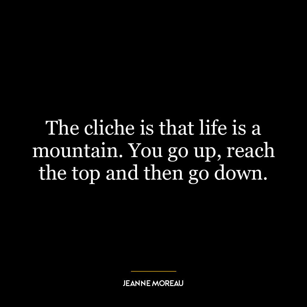 The cliche is that life is a mountain. You go up, reach the top and then go down.