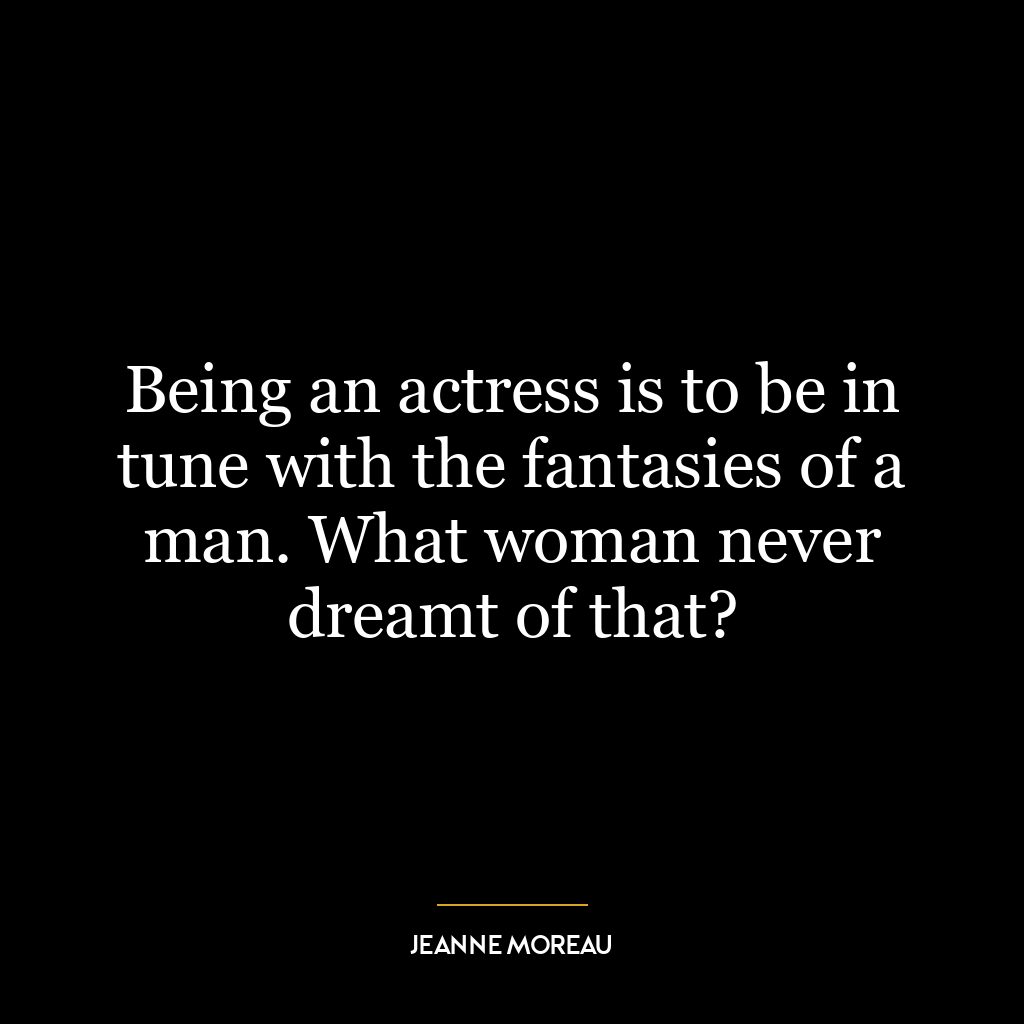 Being an actress is to be in tune with the fantasies of a man. What woman never dreamt of that?